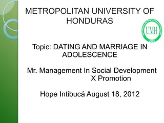 METROPOLITAN UNIVERSITY OF
       HONDURAS


 Topic: DATING AND MARRIAGE IN
          ADOLESCENCE

Mr. Management In Social Development
                  X Promotion

   Hope Intibucá August 18, 2012
 