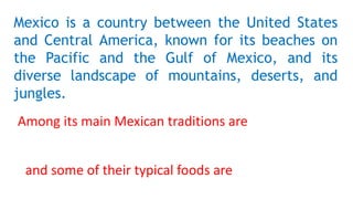 Mexico is a country between the United States
and Central America, known for its beaches on
the Pacific and the Gulf of Mexico, and its
diverse landscape of mountains, deserts, and
jungles.
Among its main Mexican traditions are
and some of their typical foods are
 