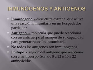  Inmunógeno .- estructura extraña que activa
una reacción inmunitaria en un hospedador
particular
 Antígeno .- molécula que puede reaccionar
con un anticuerpo al margen de su capacidad
para generar reacción inmunitaria
 No todos los antígenos son inmunógenos
 Epitopo .- región del antígeno que reacciona
con el anticuerpo. Son de 8 a 22 o 15 a 22
aminoácidos
 