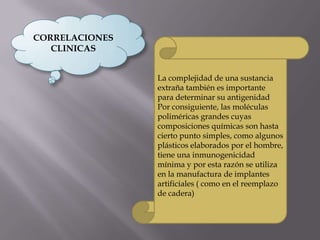 CORRELACIONES
CLINICAS
La complejidad de una sustancia
extraña también es importante
para determinar su antigenidad
Por consiguiente, las moléculas
poliméricas grandes cuyas
composiciones químicas son hasta
cierto punto simples, como algunos
plásticos elaborados por el hombre,
tiene una inmunogenicidad
mínima y por esta razón se utiliza
en la manufactura de implantes
artificiales ( como en el reemplazo
de cadera)
 