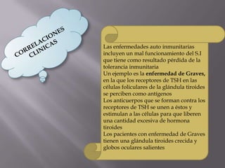 Las enfermedades auto inmunitarias
incluyen un mal funcionamiento del S.I
que tiene como resultado pérdida de la
tolerancia inmunitaria
Un ejemplo es la enfermedad de Graves,
en la que los receptores de TSH en las
células foliculares de la glándula tiroides
se perciben como antígenos
Los anticuerpos que se forman contra los
receptores de TSH se unen a éstos y
estimulan a las células para que liberen
una cantidad excesiva de hormona
tiroides
Los pacientes con enfermedad de Graves
tienen una glándula tiroides crecida y
globos oculares salientes
 