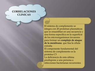 CORRELACIONES
CLINICAS
El sistema de complemento se
integra con 20 proteínas plasmáticas
que se ensamblan en una secuencia y
una forma especifica en la superficie
de los microorganismos invasores
para formar un complejo de ataque
de la membrana que lisa la célula
extraña
El componente fundamental del
sistema de complemento es la
proteína C3
La deficiencia de esta ultima
predispone a una persona a
infecciones bacterianas recurrentes
 