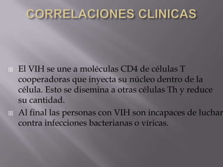  El VIH se une a moléculas CD4 de células T
cooperadoras que inyecta su núcleo dentro de la
célula. Esto se disemina a otras células Th y reduce
su cantidad.
 Al final las personas con VIH son incapaces de luchar
contra infecciones bacterianas o víricas.
 