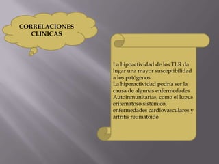 CORRELACIONES
CLINICAS
La hipoactividad de los TLR da
lugar una mayor susceptibilidad
a los patógenos
La hiperactividad podría ser la
causa de algunas enfermedades
Autoinmunitarias, como el lupus
eritematoso sistémico,
enfermedades cardiovasculares y
artritis reumatoide
 