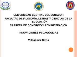 UNIVERSIDAD CENTRAL DEL ECUADOR
FACULTAD DE FILOSOFÍA, LETRAS Y CIENCIAS DE LA
                  EDUCACIÓN
   CARRERA DE COMERCIO Y ADMINISTRACIÓN

         INNOVACIONES PEDAGÓGICAS

               Villagómez Silvia
 