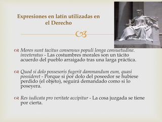 
 Mores sunt tacitus consensus populi longa consuetudine.
inveteratus - Las costumbres morales son un tácito
acuerdo del pueblo arraigado tras una larga práctica.
 Quod si dolo possesoris fugerit dammandum eum, quasi
possideret - Porque si por dolo del poseedor se hubiese
perdido (el objeto), seguirá demandado como si lo
poseyera.
 Res iudicata pro veritate accipitur - La cosa juzgada se tiene
por cierta.
Expresiones en latín utilizadas en
el Derecho
 