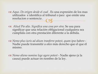 
 Aquo. De origen desde el cual . Es una expresión de los mas
utilizados e identifica al tribunal o juez que emite una
resolucion o sentencia .
 Aliud Pio alio. Significa una cosa por otra. Se usa para
significar que una relación obligacional cualquiera sea
cumplida con otra prestación diferente a la debida.
 Nemo plus iuris ad alium tranferre potest, quam ipse habere -
Nadie puede transmitir a otro más derecho que el que él
mismo.
 Nemo alieno nomine lege agere potest - Nadie ajeno (a la
causa) puede actuar en nombre de la ley.
 
