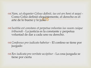 
 Nam, ut eleganter Celsus definit, ius est ars boni et aequi -
Como Celso definió elegantemente, el derecho es el
arte de lo bueno y lo justo
 Iustitia est constans et perpetua voluntas ius suum cuique
tribuendi - La justicia es la constante y perpetua
voluntad de dar a cada uno su derecho.
 Confessus pro iudicato habetur - El confeso se tiene por
juzgado
 Res iudicata pro veritate accipitur - La cosa juzgada se
tiene por cierta
 