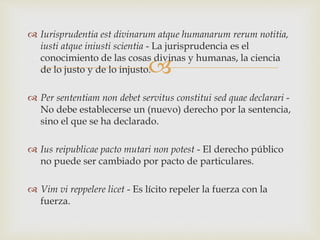 
 Iurisprudentia est divinarum atque humanarum rerum notitia,
iusti atque iniusti scientia - La jurisprudencia es el
conocimiento de las cosas divinas y humanas, la ciencia
de lo justo y de lo injusto.
 Per sententiam non debet servitus constitui sed quae declarari -
No debe establecerse un (nuevo) derecho por la sentencia,
sino el que se ha declarado.
 Ius reipublicae pacto mutari non potest - El derecho público
no puede ser cambiado por pacto de particulares.
 Vim vi reppelere licet - Es lícito repeler la fuerza con la
fuerza.
 