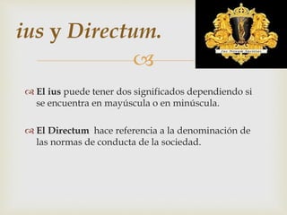 
 El ius puede tener dos significados dependiendo si
se encuentra en mayúscula o en minúscula.
 El Directum hace referencia a la denominación de
las normas de conducta de la sociedad.
ius y Directum.
 