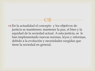 
 En la actualidad el concepto y los objetivos de
justicia se mantienen: mantener la paz, el bien y la
equidad de la sociedad actual. A esta justicia, se le
han implementado nuevas normas, leyes y reformas,
debido a la evolución y necesidades surgidas que
tiene la sociedad en general.
 