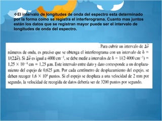 Como la muestra absorbe ciertas longitudes de luz el interferograma contiene la fuente del espectro menos el espectro de la muestra. Figura 1 y 2