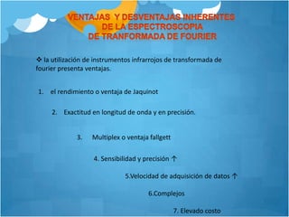 Ventajas  y desventajas inherentes de la espectroscopia de tranformada de fourier la utilización de instrumentos infrarrojos de transformada de fourier presenta ventajas. el rendimiento o ventaja de Jaquinot2.    Exactitud en longitud de onda y en precisión.3.      Multiplex o ventaja fallgett             4. Sensibilidad y precisión ↑                                5.Velocidad de adquisición de datos ↑                                              6.Complejos                                                             7. Elevado costo