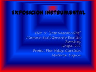 Exposicion instrumental


        ENP. 5: “José Vasconcelos”
    Alumno: Saúl Gerardo Escutia
                          Ramírez
                        Grupo: 474
       Profa.: Flor Hdez. Carrillo.
                  Materia: Lógica
 