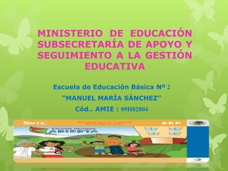 MINISTERIO DE EDUCACIÓN
SUBSECRETARÍA DE APOYO Y
SEGUIMIENTO A LA GESTIÓN
EDUCATIVA
Escuela de Educación Básica Nº 2
“MANUEL MARÍA SÁNCHEZ”
Cód.. AMIE : 09H02804
 
