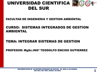 UNIVERSIDAD CIENTIFICA 
DEL SUR 
FACULTAD DE INGENIERIA Y GESTION AMBIENTAL 
CURSO: SISTEMAS INTEGRADOS DE GESTION 
IMPLEMENTACION DE UN SISTEMA INTEGRADO DE GESTION EN BASE A LAS NORMAS 
(ISO 9001, ISO 14001, OHSAS ; SA 8000) 
1 AMBIENTAL 
TEMA: INTEGRAR SISTEMAS DE GESTION 
PROFESOR: MgSc.INGº TEODOLFO ENCISO GUTIERREZ 
 