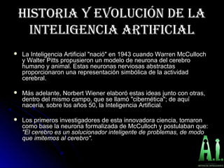 HISTORIA Y EVOLUCIÓN DE LAHISTORIA Y EVOLUCIÓN DE LA
INTELIGENCIA ARTIFICIALINTELIGENCIA ARTIFICIAL
 La Inteligencia Artificial "nació" en 1943 cuando Warren McCullochLa Inteligencia Artificial "nació" en 1943 cuando Warren McCulloch
y Walter Pitts propusieron un modelo de neurona del cerebroy Walter Pitts propusieron un modelo de neurona del cerebro
humano y animal. Estas neuronas nerviosas abstractashumano y animal. Estas neuronas nerviosas abstractas
proporcionaron una representación simbólica de la actividadproporcionaron una representación simbólica de la actividad
cerebral.cerebral.
 Más adelante, Norbert Wiener elaboró estas ideas junto con otras,Más adelante, Norbert Wiener elaboró estas ideas junto con otras,
dentro del mismo campo, que se llamó "cibernética"; de aquídentro del mismo campo, que se llamó "cibernética"; de aquí
nacería, sobre los años 50, la Inteligencia Artificial.nacería, sobre los años 50, la Inteligencia Artificial.
 Los primeros investigadores de esta innovadora ciencia, tomaronLos primeros investigadores de esta innovadora ciencia, tomaron
como base la neurona formalizada de McCulloch y postulaban que:como base la neurona formalizada de McCulloch y postulaban que:
"El cerebro es un solucionador inteligente de problemas, de modo"El cerebro es un solucionador inteligente de problemas, de modo
que imitemos al cerebro".que imitemos al cerebro".
 