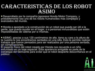 CARACTERISTICAS DE LOS RObOTCARACTERISTICAS DE LOS RObOT
ASIMOASIMO
Desarrollado por la compañía japonesa Honda Motor Company, yDesarrollado por la compañía japonesa Honda Motor Company, y
probablemente sea uno de los robots humanoides mas complejos yprobablemente sea uno de los robots humanoides mas complejos y
avanzados del mundo.avanzados del mundo.
Honda a apostado a la construcción de un robot que pueda ser útil a laHonda a apostado a la construcción de un robot que pueda ser útil a la
gente, que pueda ayudar en el hogar, o a personas minusválidas que esténgente, que pueda ayudar en el hogar, o a personas minusválidas que estén
imposibilitadas de valerse por si mismas.imposibilitadas de valerse por si mismas.
ASIMO, gracias a sus 120 centímetros de alto, tiene su cara a la altura deASIMO, gracias a sus 120 centímetros de alto, tiene su cara a la altura de
la nuestra si nos encontramos sentados en una silla. Esto le permite realizarla nuestra si nos encontramos sentados en una silla. Esto le permite realizar
trabajos que fueron pensados para ser realizados por una persona sentada,trabajos que fueron pensados para ser realizados por una persona sentada,
sin complicaciones.sin complicaciones.
El aspecto físico del robot creado por Honda nos recuerda a un niñoEl aspecto físico del robot creado por Honda nos recuerda a un niño
enfundado en un traje espacial. Esta apariencia amigable es parte de laenfundado en un traje espacial. Esta apariencia amigable es parte de la
estrategia del fabricante para evitar que el robot despierte desconfianza en elestrategia del fabricante para evitar que el robot despierte desconfianza en el
público.público.
 