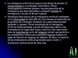  La inteligencia artificial se basa en dos áreas de estudio: el
cuerpo humano y el ordenador electrónico. Otros
investigadores intentan obtener teorías generales de la
inteligencia que sean aplicables a cualquier sistema de
inteligencia y no solo al del ser humano.
 Investigaciones acerca de la inteligencia artificial realizadas
en la Universidad de Yale (EE.UU.) han llevado al desarrollo de
programas de ordenador mediante los cuales éstos pueden
aprender y razonar. Otros estudiosos de la inteligencia
artificial están poniendo a punto sistemas para dotar a los
ordenadores de capacidad visual y auditiva. Una importante
área de investigación es la del lenguaje normal, que permite a
los ordenadores comunicarse mediante lenguaje humano en
lugar de hacerlo en lenguaje de máquina. Es decir, la mayoría
de los ordenadores están programados para recibir e
interpretar instrucciones de este tipo.
 