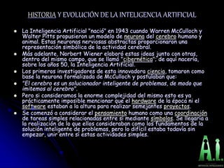 HISTORIA Y EVOLUCIÓN DE LA INTELIGENCIA ARTIFICIAL
 La Inteligencia Artificial "nació" en 1943 cuando Warren McCulloch y
Walter Pitts propusieron un modelo de neurona del cerebro humano y
animal. Estas neuronas nerviosas abstractas proporcionaron una
representación simbólica de la actividad cerebral.
 Más adelante, Norbert Wiener elaboró estas ideas junto con otras,
dentro del mismo campo, que se llamó "cibernética"; de aquí nacería,
sobre los años 50, la Inteligencia Artificial.
 Los primeros investigadores de esta innovadora ciencia, tomaron como
base la neurona formalizada de McCulloch y postulaban que:
 "El cerebro es un solucionador inteligente de problemas, de modo que
imitemos al cerebro".
 Pero si consideramos la enorme complejidad del mismo esto es ya
prácticamente imposible mencionar que el hardware de la época ni el
software estaban a la altura para realizar semejantes proyectos.
 Se comenzó a considerar el pensamiento humano como una coordinación
de tareas simples relacionadas entre sí mediante símbolos. Se llegaría a
la realización de lo que ellos consideraban como los fundamentos de la
solución inteligente de problemas, pero lo difícil estaba todavía sin
empezar, unir entre sí estas actividades simples.
 