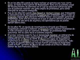  Es en los años 50 cuando se logra realizar un sistema que tuvo cierto
éxito, se llamó el Perceptrón de Rossenblatt. Éste era un sistema visual
de reconocimiento de patrones en el cual se asociaron esfuerzos para
que se pudieran resolver una gama amplia de problemas, pero estas
energías se diluyeron enseguida.
 Fue en los años 60 cuando Alan Newell y Herbert Simon, que trabajando
la demostración de teoremas y el ajedrez por ordenador logran crear un
programa llamado GPS (General Problem Solver: solucionador general de
problemas). Éste era un sistema en el que el usuario definía un entorno
en función de una serie de objetos y los operadores que se podían
aplicar sobre ellos.

En los años 70, un equipo de investigadores dirigido por Edward
Feigenbaum comenzó a elaborar un proyecto para resolver problemas de
la vida cotidiana o que se centrara, al menos, en problemas más
concretos. Así es como nació el sistema experto.
 El primer sistema experto fue el denominado Dendral, un intérprete de
espectrograma de masa construido en 1967, pero el más influyente
resultaría ser el Mycin de 1974. El Mycin era capaz de diagnosticar
trastornos en la sangre y recetar la correspondiente medicación, todo
un logro en aquella época que incluso fueron utilizados en hospitales
(como el Puff, variante de Mycin de uso común en el Pacific Medical
Center de San Francisco, EEUU).
 