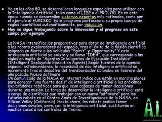  Ya en los años 80, se desarrollaron lenguajes especiales para utilizar con
la Inteligencia Artificial, tales como el LISP o el PROLOG. Es en esta
época cuando se desarrollan sistemas expertos más refinados, como por
el ejemplo el EURISKO. Este programa perfecciona su propio cuerpo de
reglas heurísticas automáticamente, por inducción.
 Hoy se sigue trabajando sobre la innovación y el progreso en este
campo por ejemplo:
La NASA intensifica los preparativos para dotar de inteligencia artificial
a los robots exploradores del espacio, tras el éxito de la misión científica
asignada en Marte a los vehículos "Spirit" y Opportunity".Y esta
inteligencia artificial ya existe y se llama "IDEA", que corresponde a las
siglas en inglés de "Agentes Inteligentes de Ejecución Instalable"
(Intelligent Deployable Execution Agents).Según fuentes de la agencia
espacial estadounidense, la necesidad de esa inteligencia artificial se
incrementó tras el desastre del transbordador Columbia en febrero del
año pasado. Nuevo software
Un comunicado de la NASA en internet indica que están en marcha planes
para agregar "una fuerte dosis" de inteligencia artificial a los próximos
exploradores robóticos para que sean capaces de tomar decisiones
durante una misión. La tarea de desarrollar la inteligencia artificial está
a cargo de científicos que trabajan con un nuevo "software" para los
futuros robots en el Centro Ames de Investigaciones de la NASA, en
Silicon Valley (California). Hasta ahora, los robots podían tomar
decisiones simples, pero, con la inteligencia artificial, sustituirán en
muchos casos a los controles de Tierra.
 