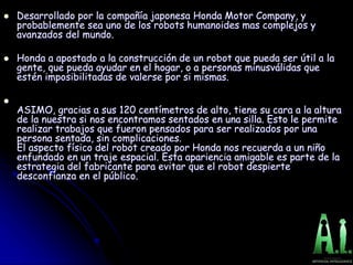  Desarrollado por la compañía japonesa Honda Motor Company, y
probablemente sea uno de los robots humanoides mas complejos y
avanzados del mundo.
 Honda a apostado a la construcción de un robot que pueda ser útil a la
gente, que pueda ayudar en el hogar, o a personas minusválidas que
estén imposibilitadas de valerse por si mismas.

ASIMO, gracias a sus 120 centímetros de alto, tiene su cara a la altura
de la nuestra si nos encontramos sentados en una silla. Esto le permite
realizar trabajos que fueron pensados para ser realizados por una
persona sentada, sin complicaciones.
El aspecto físico del robot creado por Honda nos recuerda a un niño
enfundado en un traje espacial. Esta apariencia amigable es parte de la
estrategia del fabricante para evitar que el robot despierte
desconfianza en el público.
 
