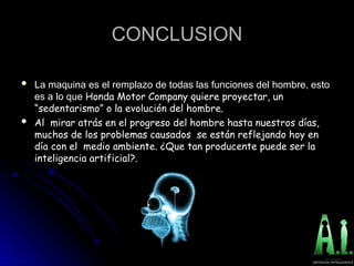 CONCLUSION
CONCLUSION
 La maquina es el remplazo de todas las funciones del hombre, esto
La maquina es el remplazo de todas las funciones del hombre, esto
es a lo que
es a lo que Honda Motor Company quiere proyectar, un
Honda Motor Company quiere proyectar, un
“sedentarismo” o la evolución del hombre.
“sedentarismo” o la evolución del hombre.
 Al mirar atrás en el progreso del hombre hasta nuestros días,
Al mirar atrás en el progreso del hombre hasta nuestros días,
muchos de los problemas causados se están reflejando hoy en
muchos de los problemas causados se están reflejando hoy en
día con el medio ambiente. ¿Que tan producente puede ser la
día con el medio ambiente. ¿Que tan producente puede ser la
inteligencia artificial?.
inteligencia artificial?.
 