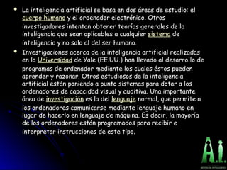  La inteligencia artificial se basa en dos áreas de estudio: el
La inteligencia artificial se basa en dos áreas de estudio: el
cuerpo humano y el ordenador electrónico. Otros
y el ordenador electrónico. Otros
investigadores intentan obtener teorías generales de la
investigadores intentan obtener teorías generales de la
inteligencia que sean aplicables a cualquier
inteligencia que sean aplicables a cualquier sistema de
de
inteligencia y no solo al del ser humano.
inteligencia y no solo al del ser humano.
 Investigaciones acerca de la inteligencia artificial realizadas
Investigaciones acerca de la inteligencia artificial realizadas
en la
en la Universidad de Yale (EE.UU.) han llevado al desarrollo de
de Yale (EE.UU.) han llevado al desarrollo de
programas de ordenador mediante los cuales éstos pueden
programas de ordenador mediante los cuales éstos pueden
aprender y razonar. Otros estudiosos de la inteligencia
aprender y razonar. Otros estudiosos de la inteligencia
artificial están poniendo a punto sistemas para dotar a los
artificial están poniendo a punto sistemas para dotar a los
ordenadores de capacidad visual y auditiva. Una importante
ordenadores de capacidad visual y auditiva. Una importante
área de
área de investigación es la del
es la del lenguaje normal, que permite a
normal, que permite a
los ordenadores comunicarse mediante lenguaje humano en
los ordenadores comunicarse mediante lenguaje humano en
lugar de hacerlo en lenguaje de máquina. Es decir, la mayoría
lugar de hacerlo en lenguaje de máquina. Es decir, la mayoría
de los ordenadores están programados para recibir e
de los ordenadores están programados para recibir e
interpretar instrucciones de este tipo
interpretar instrucciones de este tipo.
.
 