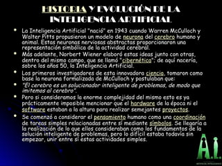 HISTORIA Y EVOLUCIÓN DE LA
Y EVOLUCIÓN DE LA
INTELIGENCIA ARTIFICIAL
INTELIGENCIA ARTIFICIAL
 La Inteligencia Artificial "nació" en 1943 cuando Warren McCulloch y
La Inteligencia Artificial "nació" en 1943 cuando Warren McCulloch y
Walter Pitts propusieron un modelo de
Walter Pitts propusieron un modelo de neurona del
del cerebro humano y
humano y
animal. Estas neuronas nerviosas abstractas proporcionaron una
animal. Estas neuronas nerviosas abstractas proporcionaron una
representación simbólica de la actividad cerebral.
representación simbólica de la actividad cerebral.
 Más adelante, Norbert Wiener elaboró estas ideas junto con otras,
Más adelante, Norbert Wiener elaboró estas ideas junto con otras,
dentro del mismo campo, que se llamó "
dentro del mismo campo, que se llamó "cibernética"; de aquí nacería,
"; de aquí nacería,
sobre los años 50, la Inteligencia Artificial.
sobre los años 50, la Inteligencia Artificial.
 Los primeros investigadores de esta innovadora
Los primeros investigadores de esta innovadora ciencia, tomaron como
, tomaron como
base la neurona formalizada de McCulloch y postulaban que:
base la neurona formalizada de McCulloch y postulaban que:
 "El cerebro es un solucionador inteligente de problemas, de modo que
"El cerebro es un solucionador inteligente de problemas, de modo que
imitemos al cerebro".
imitemos al cerebro".
 Pero si consideramos la enorme complejidad del mismo esto es ya
Pero si consideramos la enorme complejidad del mismo esto es ya
prácticamente imposible mencionar que el
prácticamente imposible mencionar que el hardware de la época ni el
de la época ni el
software estaban a la altura para realizar semejantes
estaban a la altura para realizar semejantes proyectos.
.
 Se comenzó a considerar el
Se comenzó a considerar el pensamiento humano como una
humano como una coordinación
de tareas simples relacionadas entre sí mediante
de tareas simples relacionadas entre sí mediante símbolos. Se llegaría a
. Se llegaría a
la realización de lo que ellos consideraban como los fundamentos de la
la realización de lo que ellos consideraban como los fundamentos de la
solución inteligente de problemas, pero lo difícil estaba todavía sin
solución inteligente de problemas, pero lo difícil estaba todavía sin
empezar, unir entre sí estas actividades simples.
empezar, unir entre sí estas actividades simples.
 