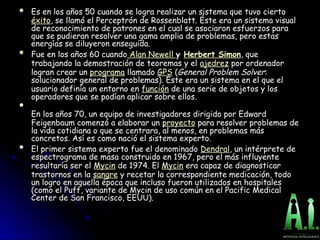  Es en los años 50 cuando se logra realizar un sistema que tuvo cierto
Es en los años 50 cuando se logra realizar un sistema que tuvo cierto
éxito, se llamó el Perceptrón de Rossenblatt. Éste era un sistema visual
, se llamó el Perceptrón de Rossenblatt. Éste era un sistema visual
de reconocimiento de patrones en el cual se asociaron esfuerzos para
de reconocimiento de patrones en el cual se asociaron esfuerzos para
que se pudieran resolver una gama amplia de problemas, pero estas
que se pudieran resolver una gama amplia de problemas, pero estas
energías se diluyeron enseguida.
energías se diluyeron enseguida.
 Fue en los años 60 cuando
Fue en los años 60 cuando Alan Newell y
y Herbert Simon, que
, que
trabajando la demostración de teoremas y el
trabajando la demostración de teoremas y el ajedrez por ordenador
por ordenador
logran crear un
logran crear un programa llamado
llamado GPS (
(General Problem Solver
General Problem Solver:
:
solucionador general de problemas). Éste era un sistema en el que el
solucionador general de problemas). Éste era un sistema en el que el
usuario definía un entorno en
usuario definía un entorno en función de una serie de objetos y los
de una serie de objetos y los
operadores que se podían aplicar sobre ellos.
operadores que se podían aplicar sobre ellos.

En los años 70, un equipo de investigadores dirigido por Edward
En los años 70, un equipo de investigadores dirigido por Edward
Feigenbaum comenzó a elaborar un
Feigenbaum comenzó a elaborar un proyecto para resolver problemas de
para resolver problemas de
la vida cotidiana o que se centrara, al menos, en problemas más
la vida cotidiana o que se centrara, al menos, en problemas más
concretos. Así es como nació el sistema experto.
concretos. Así es como nació el sistema experto.
 El primer sistema experto fue el denominado
El primer sistema experto fue el denominado Dendral, un intérprete de
, un intérprete de
espectrograma de masa construido en 1967, pero el más influyente
espectrograma de masa construido en 1967, pero el más influyente
resultaría ser el
resultaría ser el Mycin de 1974. El
de 1974. El Mycin era capaz de diagnosticar
era capaz de diagnosticar
trastornos en la
trastornos en la sangre y recetar la correspondiente medicación, todo
y recetar la correspondiente medicación, todo
un logro en aquella época que incluso fueron utilizados en hospitales
un logro en aquella época que incluso fueron utilizados en hospitales
(como el Puff, variante de Mycin de uso común en el Pacific Medical
(como el Puff, variante de Mycin de uso común en el Pacific Medical
Center de San Francisco, EEUU).
Center de San Francisco, EEUU).
 
