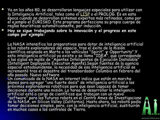  Ya en los años 80, se desarrollaron lenguajes especiales para utilizar con
Ya en los años 80, se desarrollaron lenguajes especiales para utilizar con
la Inteligencia Artificial, tales como el
la Inteligencia Artificial, tales como el LISP o el PROLOG. Es en esta
o el PROLOG. Es en esta
época cuando se desarrollan
época cuando se desarrollan sistemas expertos más refinados, como por
más refinados, como por
el ejemplo el EURISKO. Este programa perfecciona su propio cuerpo de
el ejemplo el EURISKO. Este programa perfecciona su propio cuerpo de
reglas heurísticas automáticamente, por
reglas heurísticas automáticamente, por inducción.
.
 Hoy se sigue trabajando sobre la innovación y el progreso en este
Hoy se sigue trabajando sobre la innovación y el progreso en este
campo por ejemplo:
campo por ejemplo:
La NASA intensifica los preparativos para dotar de inteligencia artificial
La NASA intensifica los preparativos para dotar de inteligencia artificial
a los robots exploradores del espacio, tras el éxito de la misión
a los robots exploradores del espacio, tras el éxito de la misión
científica asignada en Marte a los vehículos "Spirit"
científica asignada en Marte a los vehículos "Spirit" y
y Opportunity".Y
Opportunity".Y
esta inteligencia artificial ya existe y se llama "IDEA", que corresponde
esta inteligencia artificial ya existe y se llama "IDEA", que corresponde
a las siglas en inglés de "Agentes Inteligentes de Ejecución Instalable"
a las siglas en inglés de "Agentes Inteligentes de Ejecución Instalable"
(Intelligent Deployable Execution Agents).Según fuentes de la agencia
(Intelligent Deployable Execution Agents).Según fuentes de la agencia
espacial estadounidense, la necesidad de esa inteligencia artificial se
espacial estadounidense, la necesidad de esa inteligencia artificial se
incrementó tras el desastre del transbordador Columbia en febrero del
incrementó tras el desastre del transbordador Columbia en febrero del
año pasado. Nuevo software
año pasado. Nuevo software
Un comunicado de la NASA en internet indica que están en marcha
Un comunicado de la NASA en internet indica que están en marcha
planes para agregar "una fuerte dosis" de inteligencia artificial a los
planes para agregar "una fuerte dosis" de inteligencia artificial a los
próximos exploradores robóticos para que sean capaces de tomar
próximos exploradores robóticos para que sean capaces de tomar
decisiones durante una misión. La tarea de desarrollar la inteligencia
decisiones durante una misión. La tarea de desarrollar la inteligencia
artificial está a cargo de científicos que trabajan con un nuevo
artificial está a cargo de científicos que trabajan con un nuevo
"software" para los futuros robots en el Centro Ames de Investigaciones
"software" para los futuros robots en el Centro Ames de Investigaciones
de la NASA, en Silicon Valley (California). Hasta ahora, los robots podían
de la NASA, en Silicon Valley (California). Hasta ahora, los robots podían
tomar decisiones simples, pero, con la inteligencia artificial, sustituirán
tomar decisiones simples, pero, con la inteligencia artificial, sustituirán
en muchos casos a los controles de Tierra.
en muchos casos a los controles de Tierra.
 