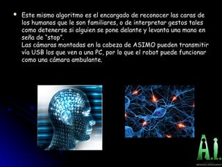  Este mismo algoritmo es el encargado de reconocer las caras de
Este mismo algoritmo es el encargado de reconocer las caras de
los humanos que le son familiares, o de interpretar gestos tales
los humanos que le son familiares, o de interpretar gestos tales
como detenerse si alguien se pone delante y levanta una mano en
como detenerse si alguien se pone delante y levanta una mano en
seña de “stop”.
seña de “stop”.
Las cámaras montadas en la cabeza de ASIMO pueden transmitir
Las cámaras montadas en la cabeza de ASIMO pueden transmitir
vía USB los que ven a una PC, por lo que el robot puede funcionar
vía USB los que ven a una PC, por lo que el robot puede funcionar
como una cámara ambulante.
como una cámara ambulante.
 