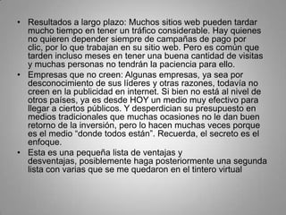 • Resultados a largo plazo: Muchos sitios web pueden tardar
  mucho tiempo en tener un tráfico considerable. Hay quienes
  no quieren depender siempre de campañas de pago por
  clic, por lo que trabajan en su sitio web. Pero es común que
  tarden incluso meses en tener una buena cantidad de visitas
  y muchas personas no tendrán la paciencia para ello.
• Empresas que no creen: Algunas empresas, ya sea por
  desconocimiento de sus líderes y otras razones, todavía no
  creen en la publicidad en internet. Si bien no está al nivel de
  otros países, ya es desde HOY un medio muy efectivo para
  llegar a ciertos públicos. Y desperdician su presupuesto en
  medios tradicionales que muchas ocasiones no le dan buen
  retorno de la inversión, pero lo hacen muchas veces porque
  es el medio “donde todos están”. Recuerda, el secreto es el
  enfoque.
• Esta es una pequeña lista de ventajas y
  desventajas, posiblemente haga posteriormente una segunda
  lista con varias que se me quedaron en el tintero virtual
 
