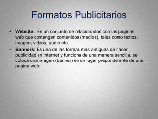 Formatos Publicitarios
• Website: Es un conjunto de relacionados con las paginas
  web que contengan contenidos (medios), tales como textos,
  imagen, videos, audio etc.
• Banners: Es una de las formas mas antiguas de hacer
  publicidad en internet y funciona de una manera sencilla, se
  coloca una imagen (banner) en un lugar preponderante de una
  pagina web.
 