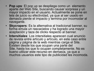 • Pop ups: El pop up se despliega como un elemento
  aparte del Web Site, buscando causar sorpresa y un
  mayor impacto en el usuario. Actualmente se pone en
  tela de juicio su efectividad, ya que al ser usado en
  demasía pierde el impacto y termina por incomodar al
  navegante.
• Skycrapers: Es la alternativa al tradicional banner, su
  forma emula un rascacielos y ha logrado una mayor
  aceptación y taza de clicks respecto al banner.
• Intersitiales: Los intersitiales aparecen cual anuncio
  de revista entre artículo y artículo, en este caso entre
  página y página de la web mientras carga el Site.
  Existen desde los que ocupan una parte del
  Site, hasta los que lo ocupan completamente. No es
  bueno utilizar este recurso en demasía, ya que a
  muchos usuarios este tipo de publicidad les incomoda.
 