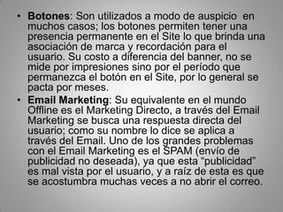 • Botones: Son utilizados a modo de auspicio en
  muchos casos; los botones permiten tener una
  presencia permanente en el Site lo que brinda una
  asociación de marca y recordación para el
  usuario. Su costo a diferencia del banner, no se
  mide por impresiones sino por el período que
  permanezca el botón en el Site, por lo general se
  pacta por meses.
• Email Marketing: Su equivalente en el mundo
  Offline es el Marketing Directo, a través del Email
  Marketing se busca una respuesta directa del
  usuario; como su nombre lo dice se aplica a
  través del Email. Uno de los grandes problemas
  con el Email Marketing es el SPAM (envío de
  publicidad no deseada), ya que esta “publicidad”
  es mal vista por el usuario, y a raíz de esta es que
  se acostumbra muchas veces a no abrir el correo.
 
