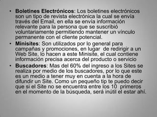 • Boletines Electrónicos: Los boletines electrónicos
  son un tipo de revista electrónica la cual se envía
  través del Email, en ella se envía información
  relevante para la persona que se suscribió
  voluntariamente permitiendo mantener un vínculo
  permanente con el cliente potencial.
• Minisites: Son utilizados por lo general para
  campañas y promociones, en lugar de redirigir a un
  Web Site, lo hacen a este Minisite, el cual contiene
  información precisa acerca del producto o servicio
• Buscadores: Mas del 60% del ingreso a los Sites se
  realiza por medio de los buscadores, por lo que este
  es un medio a tener muy en cuenta a la hora de
  difundir un Site. Como un pequeño tip te puedo decir
  que si el Site no se encuentra entre los 10 primeros
  en el momento de la búsqueda, será inútil el estar ahí.
 