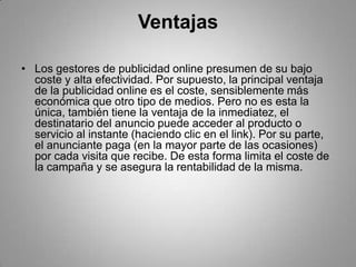 Ventajas

• Los gestores de publicidad online presumen de su bajo
  coste y alta efectividad. Por supuesto, la principal ventaja
  de la publicidad online es el coste, sensiblemente más
  económica que otro tipo de medios. Pero no es esta la
  única, también tiene la ventaja de la inmediatez, el
  destinatario del anuncio puede acceder al producto o
  servicio al instante (haciendo clic en el link). Por su parte,
  el anunciante paga (en la mayor parte de las ocasiones)
  por cada visita que recibe. De esta forma limita el coste de
  la campaña y se asegura la rentabilidad de la misma.
 