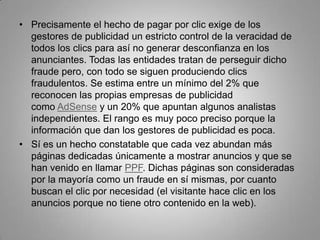 • Precisamente el hecho de pagar por clic exige de los
  gestores de publicidad un estricto control de la veracidad de
  todos los clics para así no generar desconfianza en los
  anunciantes. Todas las entidades tratan de perseguir dicho
  fraude pero, con todo se siguen produciendo clics
  fraudulentos. Se estima entre un mínimo del 2% que
  reconocen las propias empresas de publicidad
  como AdSense y un 20% que apuntan algunos analistas
  independientes. El rango es muy poco preciso porque la
  información que dan los gestores de publicidad es poca.
• Sí es un hecho constatable que cada vez abundan más
  páginas dedicadas únicamente a mostrar anuncios y que se
  han venido en llamar PPF. Dichas páginas son consideradas
  por la mayoría como un fraude en sí mismas, por cuanto
  buscan el clic por necesidad (el visitante hace clic en los
  anuncios porque no tiene otro contenido en la web).
 