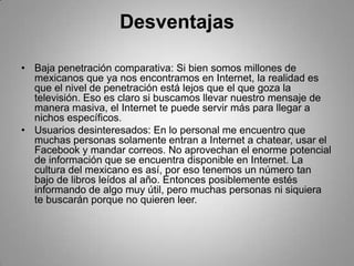 Desventajas

• Baja penetración comparativa: Si bien somos millones de
  mexicanos que ya nos encontramos en Internet, la realidad es
  que el nivel de penetración está lejos que el que goza la
  televisión. Eso es claro si buscamos llevar nuestro mensaje de
  manera masiva, el Internet te puede servir más para llegar a
  nichos específicos.
• Usuarios desinteresados: En lo personal me encuentro que
  muchas personas solamente entran a Internet a chatear, usar el
  Facebook y mandar correos. No aprovechan el enorme potencial
  de información que se encuentra disponible en Internet. La
  cultura del mexicano es así, por eso tenemos un número tan
  bajo de libros leídos al año. Entonces posiblemente estés
  informando de algo muy útil, pero muchas personas ni siquiera
  te buscarán porque no quieren leer.
 