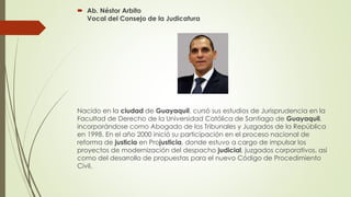  Ab. Néstor Arbito 
Vocal del Consejo de la Judicatura 
Nacido en la ciudad de Guayaquil, cursó sus estudios de Jurisprudencia en la 
Facultad de Derecho de la Universidad Católica de Santiago de Guayaquil, 
incorporándose como Abogado de los Tribunales y Juzgados de la República 
en 1998. En el año 2000 inició su participación en el proceso nacional de 
reforma de justicia en Projusticia, donde estuvo a cargo de impulsar los 
proyectos de modernización del despacho judicial, juzgados corporativos, así 
como del desarrollo de propuestas para el nuevo Código de Procedimiento 
Civil. 
 