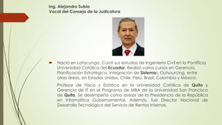 Ing. Alejandro Subía 
Vocal del Consejo de la Judicatura 
 Nació en Latacunga. Cursó sus estudios de Ingeniería Civil en la Pontificia 
Universidad Católica del Ecuador. Realizó varios cursos en Gerencia, 
Planificación Estratégica, Integración de Sistemas, Outsourcing, entre 
otras áreas, en Estados Unidos, Chile, Perú, Brasil, Colombia y México. 
Profesor de Física y Estática en la Universidad Católica de Quito y 
Gerencia de IT en el Programa de MBA de la Universidad San Francisco 
de Quito. Se desempeñó como asesor de la Presidencia de la República 
en Informática Gubernamental. Además, fue Director Nacional de 
Desarrollo Tecnológico del Servicio de Rentas Internas. 
 