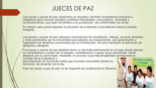 JUECES DE PAZ 
Las juezas y jueces de paz resolverán en equidad y tendrán competencia exclusiva y 
obligatoria para conocer aquellos conflictos individuales, comunitarios, vecinales y 
contravenciones, que sean sometidos a su jurisdicción, de conformidad con la ley. 
En ningún caso podrá disponer la privación de la libertad ni prevalecerá sobre la justicia 
indígena. 
Las juezas y jueces de paz utilizaran mecanismos de conciliación, dialogo, acuerdo amistoso 
y otros practicados por la comunidad para adoptar sus resoluciones, que garantizarán y 
respetarán los derechos reconocidos por la Constitución. No será necesario el patrocinio de 
abogada o abogado. 
Las juezas y jueces de paz deberán tener su domicilio permanente en el lugar donde ejerzan 
su competencia y contar con el respeto, consideración y apoyo de la comunidad. Serán 
elegidos por su comunidad, mediante un proceso cuya responsabilidad corresponde al 
Consejo de la Judicatura y 
permanecerán en funciones hasta que la propia comunidad decida su 
remoción, de acuerdo con la ley. 
Para ser jueza o juez de paz no se requerirá ser profesional en Derecho. 
