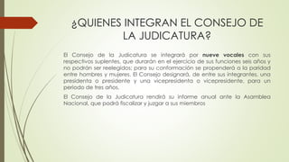 ¿QUIENES INTEGRAN EL CONSEJO DE 
LA JUDICATURA? 
El Consejo de la Judicatura se integrará por nueve vocales con sus 
respectivos suplentes, que durarán en el ejercicio de sus funciones seis años y 
no podrán ser reelegidos; para su conformación se propenderá a la paridad 
entre hombres y mujeres. El Consejo designará, de entre sus integrantes, una 
presidenta o presidente y una vicepresidenta o vicepresidente, para un 
periodo de tres años. 
El Consejo de la Judicatura rendirá su informe anual ante la Asamblea 
Nacional, que podrá fiscalizar y juzgar a sus miembros 
 