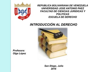 REPUBLICA BOLIVARIANA DE VENEZUELA
UNIVERSIDAD JOSE ANTONIO PAEZ
FACULTAD DE CIENCIAS JURIDICAS Y
POLITICAS
ESCUELA DE DERECHO
Profesora:
Olga López
San Diego, Julio
2016
INTRODUCCIÓN AL DERECHO
 