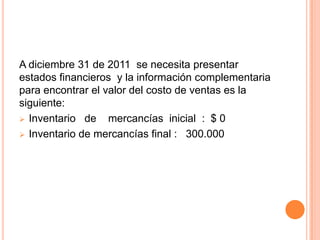 A diciembre 31 de 2011 se necesita presentar
estados financieros y la información complementaria
para encontrar el valor del costo de ventas es la
siguiente:
 Inventario de    mercancías inicial : $ 0
 Inventario de mercancías final : 300.000
 