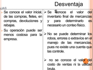 Desventaja
AJAS
  Se conoce el valor inicial,  Se   s
                                      conoce el valor        del
   de las compras, fletes, en inventario final de mercancías
   compras, devoluciones y y para determinarlo es
   rebajas.                      necesario un conteo físico.
  Su operación puede ser
   menos costosa para la  No se puede determinar los
   empresa.                      robos, errores o extravíos en el
                                 manejo de las mercancías,
                                 pues no existe una cuenta que
                                 las controle.

                                no se conoce el valor del
                                costo de ventas ni la utilidad
                                bruta.
 