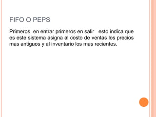 FIFO O PEPS
Primeros en entrar primeros en salir esto indica que
es este sistema asigna al costo de ventas los precios
mas antiguos y al inventario los mas recientes.
 