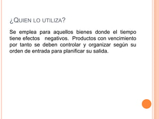 ¿QUIEN LO UTILIZA?
Se emplea para aquellos bienes donde el tiempo
tiene efectos negativos. Productos con vencimiento
por tanto se deben controlar y organizar según su
orden de entrada para planificar su salida.
 